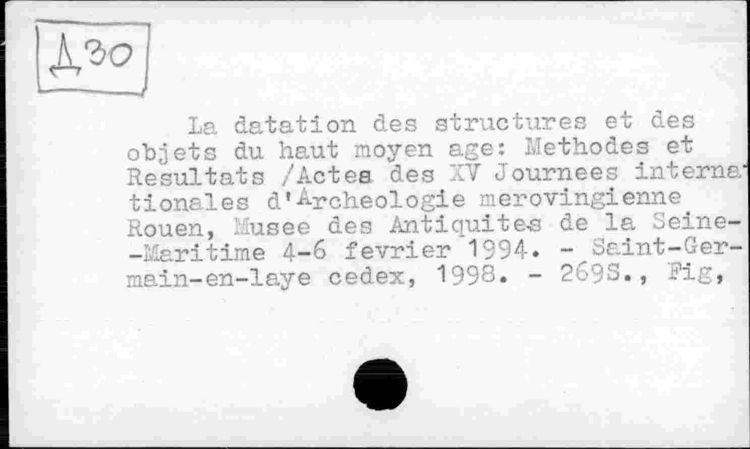 ﻿AM
La datation des structures et des objets du haut moyen age: Methodes et Resultats /Actes, des XV Journées interna' tionales d'Archéologie mérovingienne. Rouen, Musee des Antiquité« de la Seine--Mpy-i time 4-6 février 1994. - Saint-Ger-main-en-laye cedex, 1998» - 269S., Rig»